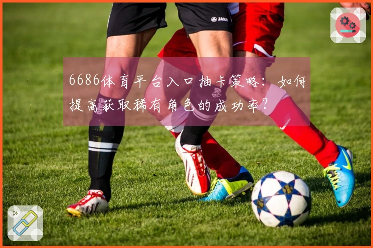 6686体育平台入口抽卡策略：如何提高获取稀有角色的成功率？