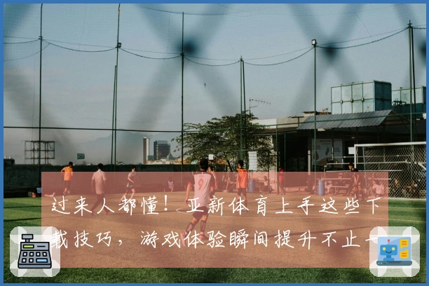 过来人都懂！亚新体育上手这些下载技巧，游戏体验瞬间提升不止一点