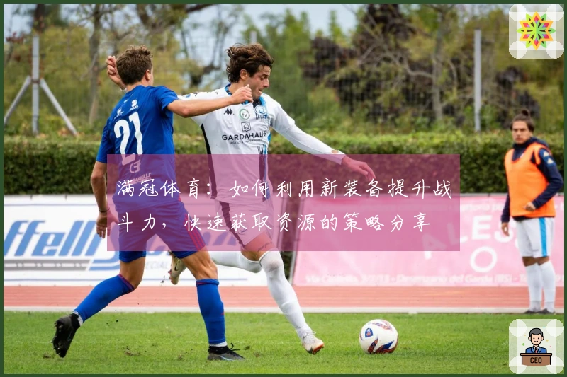 满冠体育：如何利用新装备提升战斗力，快速获取资源的策略分享