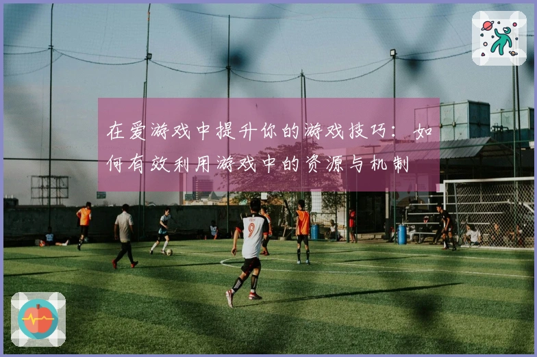在爱游戏中提升你的游戏技巧：如何有效利用游戏中的资源与机制