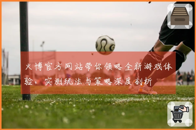 火博官方网站带你领略全新游戏体验，实测玩法与策略深度剖析