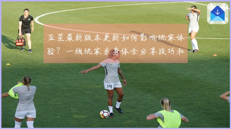 亚星最新版本更新如何影响玩家体验？一线玩家亲身体会分享技巧和建议